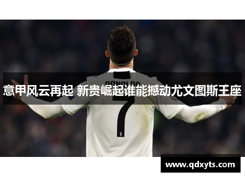 意甲风云再起 新贵崛起谁能撼动尤文图斯王座