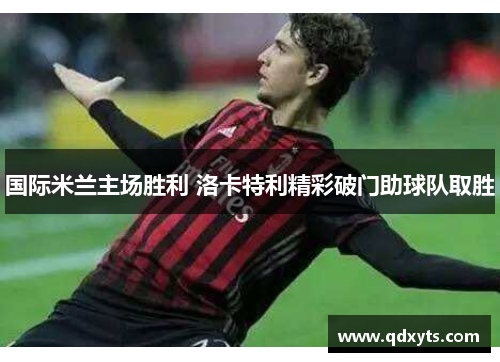 国际米兰主场胜利 洛卡特利精彩破门助球队取胜
