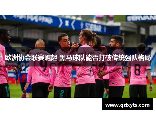 欧洲协会联赛崛起 黑马球队能否打破传统强队格局