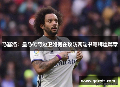 马塞洛：皇马传奇边卫如何在攻防两端书写辉煌篇章